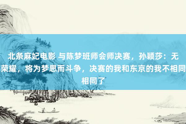 北条麻妃电影 与陈梦班师会师决赛，孙颖莎：无比荣耀，将为梦思而斗争，决赛的我和东京的我不相同了