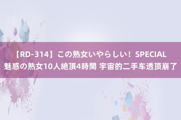 【RD-314】この熟女いやらしい！SPECIAL 魅惑の熟女10人絶頂4時間 宇宙的二手车透顶崩了