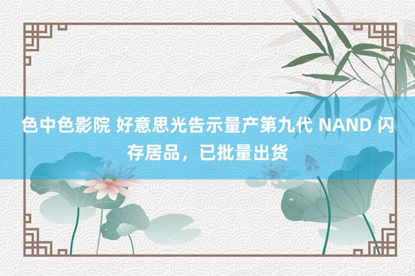 色中色影院 好意思光告示量产第九代 NAND 闪存居品，已批量出货