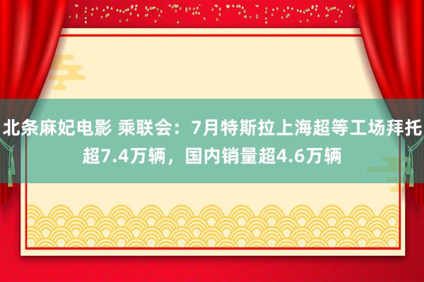 北条麻妃电影 乘联会：7月特斯拉上海超等工场拜托超7.4万辆，国内销量超4.6万辆