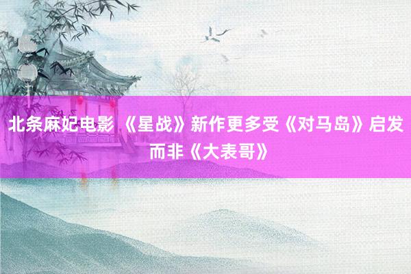 北条麻妃电影 《星战》新作更多受《对马岛》启发 而非《大表哥》