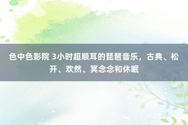 色中色影院 3小时超顺耳的琵琶音乐，古典、松开、欢然、冥念念和休眠