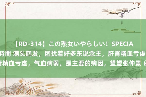 【RD-314】この熟女いやらしい！SPECIAL 魅惑の熟女10人絶頂4時間 满头鹤发，困扰着好多东说念主，肝肾精血亏虚，气血病弱，是主要的病因，望望张仲景《经方》破解的范例！