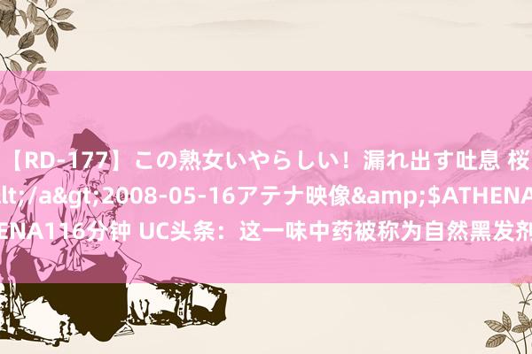 【RD-177】この熟女いやらしい！漏れ出す吐息 桜色に染まる肌</a>2008-05-16アテナ映像&$ATHENA116分钟 UC头条：这一味中药被称为自然黑发剂，白首没了，脱发不见了