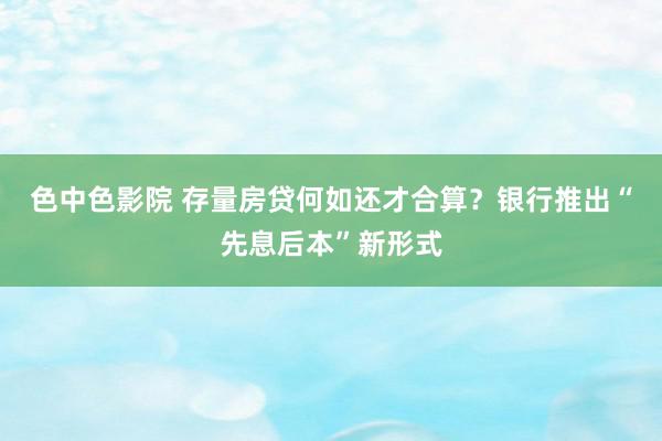 色中色影院 存量房贷何如还才合算？银行推出“先息后本”新形式