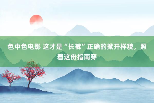 色中色电影 这才是“长裤”正确的掀开样貌，照着这份指南穿