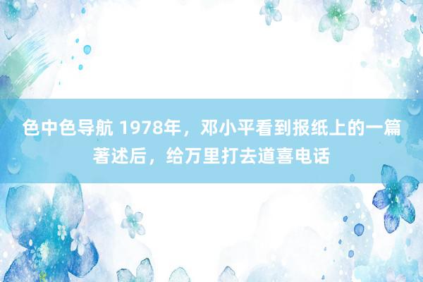 色中色导航 1978年，邓小平看到报纸上的一篇著述后，给万里打去道喜电话