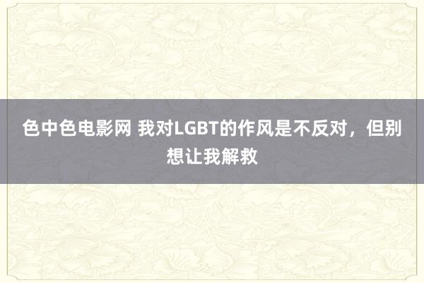 色中色电影网 我对LGBT的作风是不反对，但别想让我解救