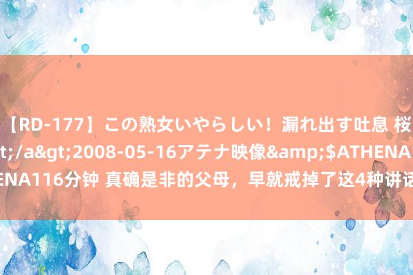 【RD-177】この熟女いやらしい！漏れ出す吐息 桜色に染まる肌</a>2008-05-16アテナ映像&$ATHENA116分钟 真确是非的父母，早就戒掉了这4种讲话口吻，这才是真实不简略