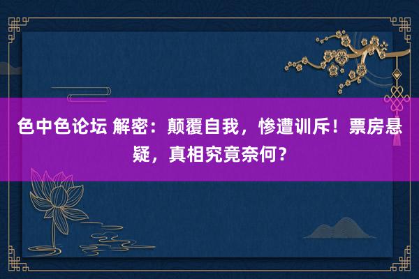 色中色论坛 解密：颠覆自我，惨遭训斥！票房悬疑，真相究竟奈何？