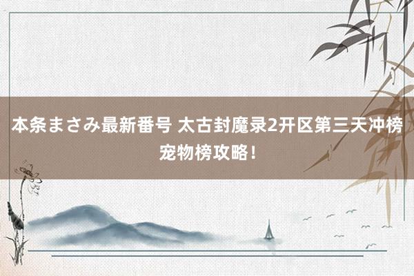 本条まさみ最新番号 太古封魔录2开区第三天冲榜宠物榜攻略！