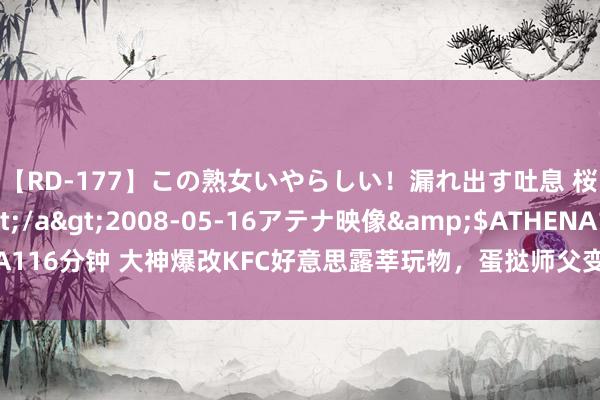 【RD-177】この熟女いやらしい！漏れ出す吐息 桜色に染まる肌</a>2008-05-16アテナ映像&$ATHENA116分钟 大神爆改KFC好意思露莘玩物，蛋挞师父变枫丹水神，网友：钱包不保！