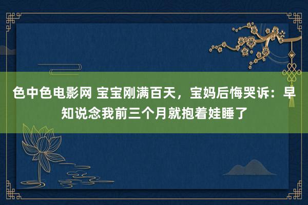 色中色电影网 宝宝刚满百天，宝妈后悔哭诉：早知说念我前三个月就抱着娃睡了