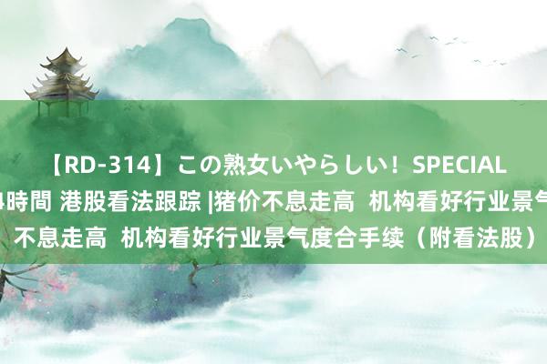 【RD-314】この熟女いやらしい！SPECIAL 魅惑の熟女10人絶頂4時間 港股看法跟踪 |猪价不息走高  机构看好行业景气度合手续（附看法股）