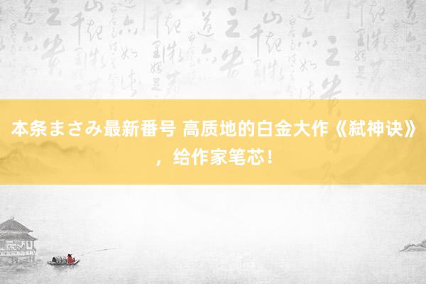 本条まさみ最新番号 高质地的白金大作《弑神诀》，给作家笔芯！