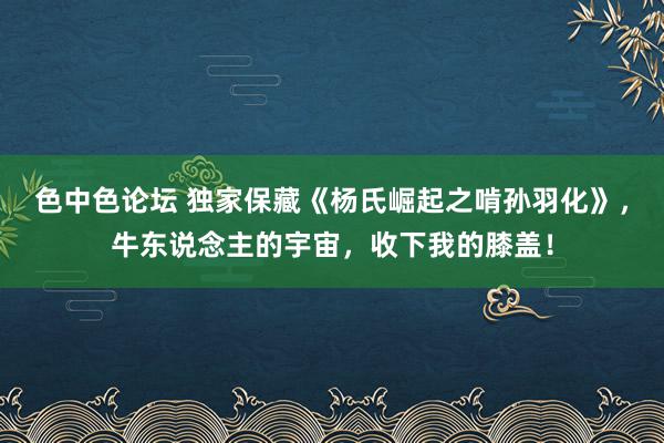 色中色论坛 独家保藏《杨氏崛起之啃孙羽化》，牛东说念主的宇宙，收下我的膝盖！