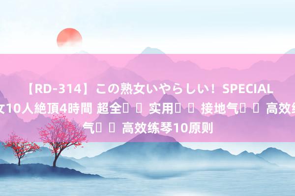 【RD-314】この熟女いやらしい！SPECIAL 魅惑の熟女10人絶頂4時間 超全❗️实用❗️接地气❗️高效练琴10原则