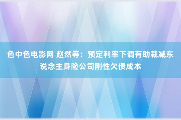 色中色电影网 赵然等：预定利率下调有助裁减东说念主身险公司刚性欠债成本