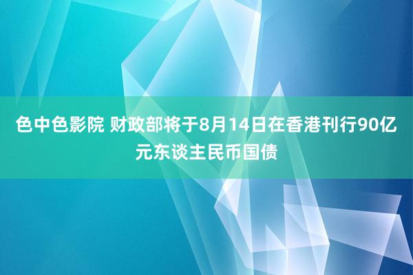 色中色影院 财政部将于8月14日在香港刊行90亿元东谈主民币国债