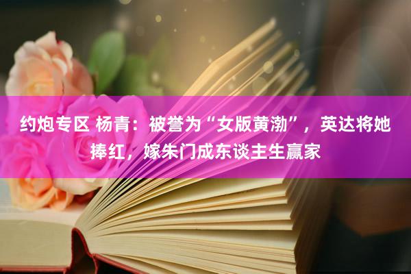 约炮专区 杨青：被誉为“女版黄渤”，英达将她捧红，嫁朱门成东谈主生赢家