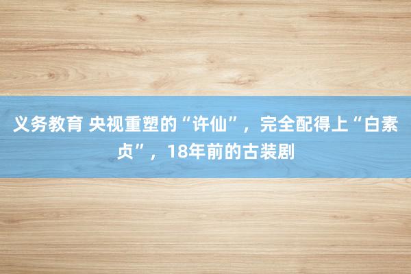 义务教育 央视重塑的“许仙”，完全配得上“白素贞”，18年前的古装剧