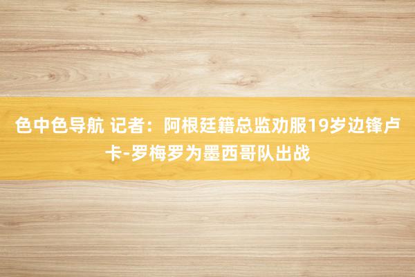 色中色导航 记者：阿根廷籍总监劝服19岁边锋卢卡-罗梅罗为墨西哥队出战