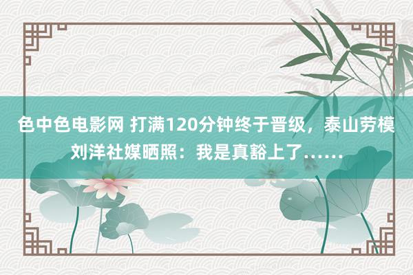 色中色电影网 打满120分钟终于晋级，泰山劳模刘洋社媒晒照：我是真豁上了……