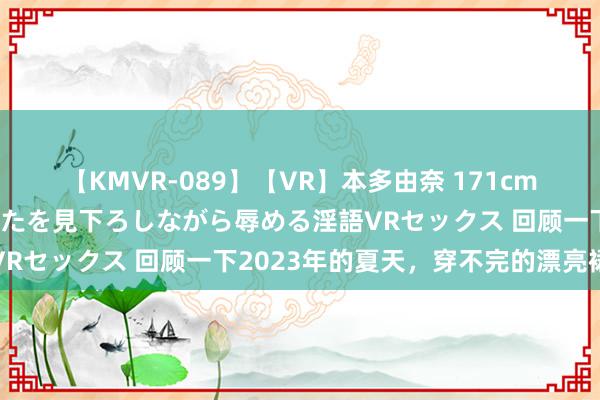 【KMVR-089】【VR】本多由奈 171cm高身長の美脚痴女があなたを見下ろしながら辱める淫語VRセックス 回顾一下2023年的夏天，穿不完的漂亮裙子