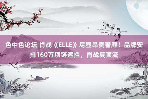 色中色论坛 肖战《ELLE》尽显昂贵奢靡！品牌安排160万项链遮挡，肖战真顶流