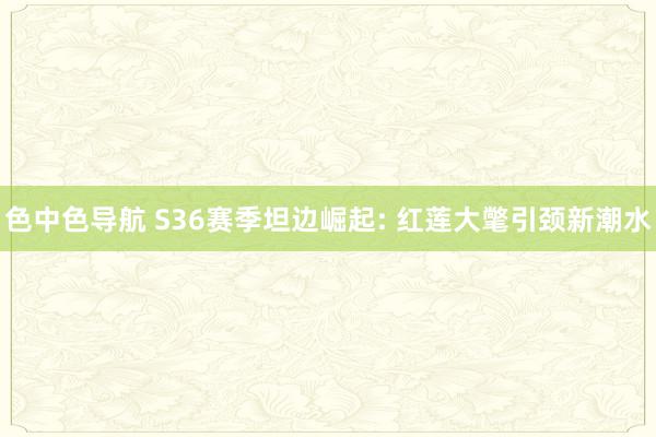 色中色导航 S36赛季坦边崛起: 红莲大氅引颈新潮水