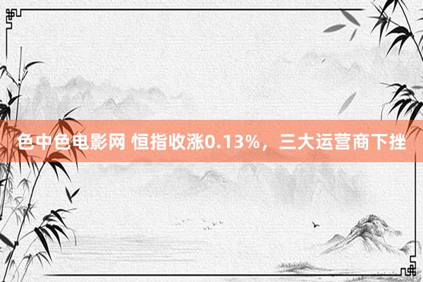 色中色电影网 恒指收涨0.13%，三大运营商下挫