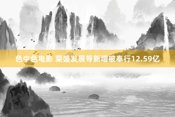 色中色电影 荣盛发展等新增被奉行12.59亿