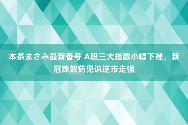 本条まさみ最新番号 A股三大指数小幅下挫，新冠殊效药见识逆市走强