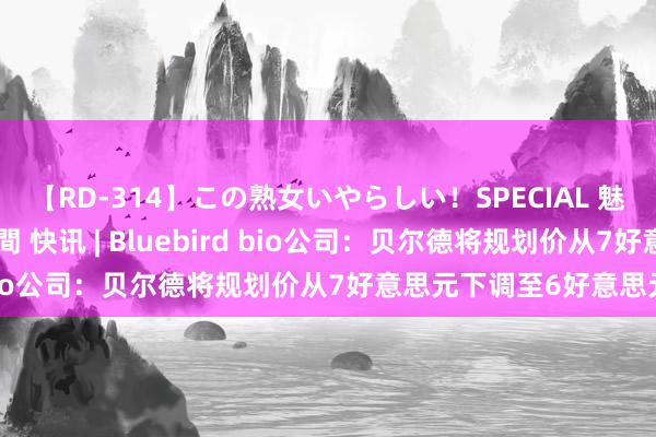 【RD-314】この熟女いやらしい！SPECIAL 魅惑の熟女10人絶頂4時間 快讯 | Bluebird bio公司：贝尔德将规划价从7好意思元下调至6好意思元。