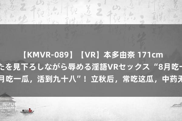 【KMVR-089】【VR】本多由奈 171cm高身長の美脚痴女があなたを見下ろしながら辱める淫語VRセックス “8月吃一瓜，活到九十八”！立秋后，常吃这瓜，中药无用捏，排毒又润肠