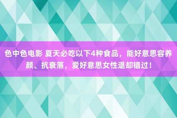 色中色电影 夏天必吃以下4种食品，能好意思容养颜、抗衰落，爱好意思女性退却错过！