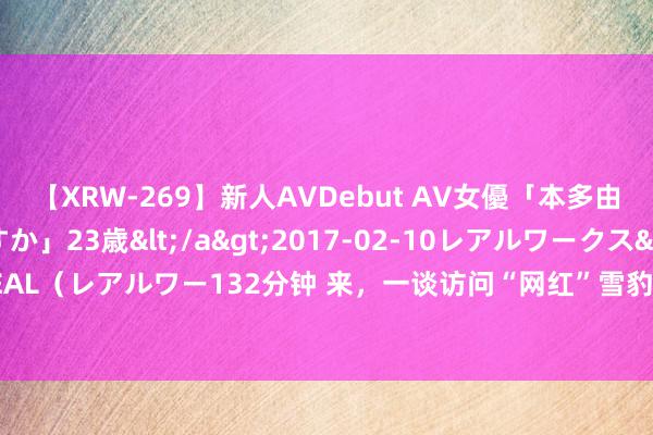 【XRW-269】新人AVDebut AV女優「本多由奈」本名「伊藤あすか」23歳</a>2017-02-10レアルワークス&$REAL（レアルワー132分钟 来，一谈访问“网红”雪豹——西宁打造“雪豹之都”系列报谈③