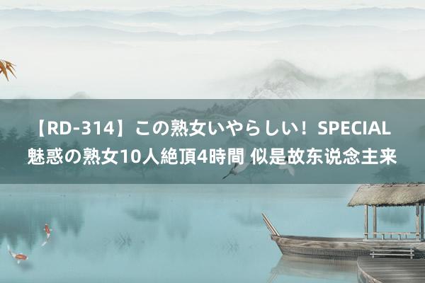 【RD-314】この熟女いやらしい！SPECIAL 魅惑の熟女10人絶頂4時間 似是故东说念主来