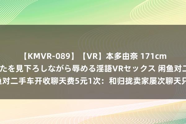 【KMVR-089】【VR】本多由奈 171cm高身長の美脚痴女があなたを見下ろしながら辱める淫語VRセックス 闲鱼对二手车开收聊天费5元1次：和归拢卖家屡次聊天只扣除一次疏通契机