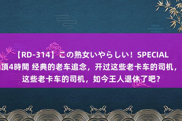 【RD-314】この熟女いやらしい！SPECIAL 魅惑の熟女10人絶頂4時間 经典的老车追念，开过这些老卡车的司机，如今王人退休了吧？