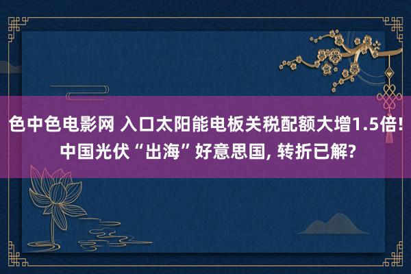 色中色电影网 入口太阳能电板关税配额大增1.5倍! 中国光伏“出海”好意思国, 转折已解?