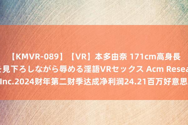 【KMVR-089】【VR】本多由奈 171cm高身長の美脚痴女があなたを見下ろしながら辱める淫語VRセックス Acm Research, Inc.2024财年第二财季达成净利润24.21百万好意思元，同比减少9.77%