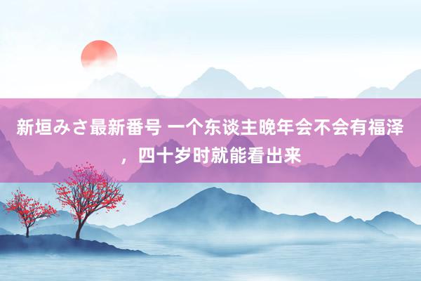 新垣みさ最新番号 一个东谈主晚年会不会有福泽，四十岁时就能看出来