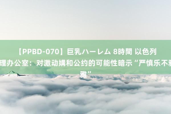 【PPBD-070】巨乳ハーレム 8時間 以色列总理办公室：对激动媾和公约的可能性暗示“严慎乐不雅”