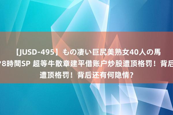 【JUSD-495】もの凄い巨尻美熟女40人の馬乗りファック8時間SP 超等牛散章建平借账户炒股遭顶格罚！背后还有何隐情？