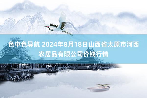 色中色导航 2024年8月18日山西省太原市河西农居品有限公司价钱行情