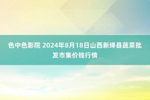 色中色影院 2024年8月18日山西新绛县蔬菜批发市集价钱行情