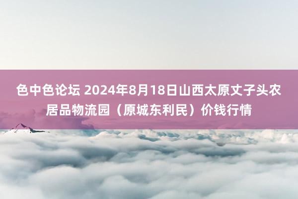 色中色论坛 2024年8月18日山西太原丈子头农居品物流园（原城东利民）价钱行情