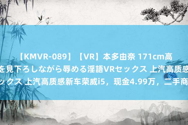 【KMVR-089】【VR】本多由奈 171cm高身長の美脚痴女があなたを見下ろしながら辱める淫語VRセックス 上汽高质感新车荣威i5，现金4.99万，二手商慌了