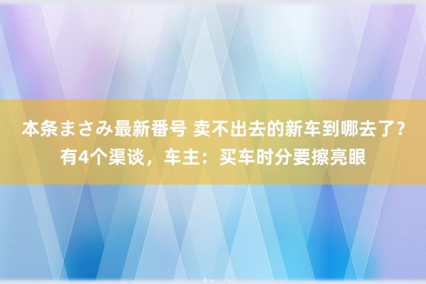 本条まさみ最新番号 卖不出去的新车到哪去了？有4个渠谈，车主：买车时分要擦亮眼